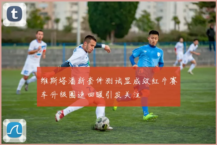 维斯塔潘新套件测试显成效红牛赛车升级圈速回暖引发关注