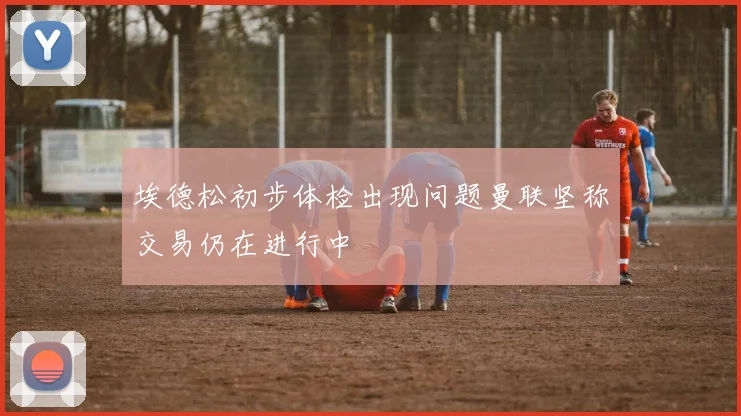 埃德松初步体检出现问题曼联坚称交易仍在进行中
