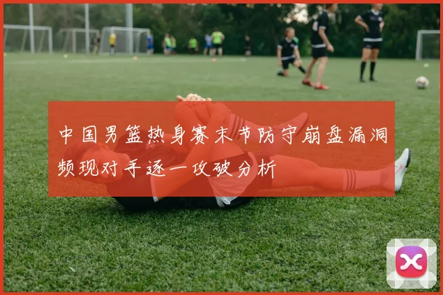 中国男篮热身赛末节防守崩盘漏洞频现对手逐一攻破分析