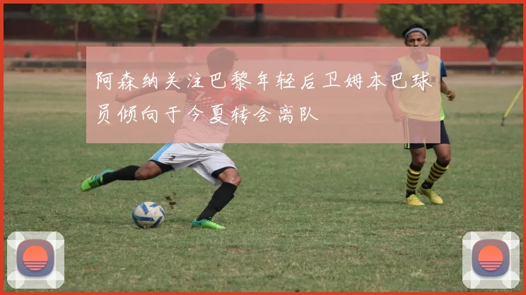 阿森纳关注巴黎年轻后卫姆本巴球员倾向于今夏转会离队