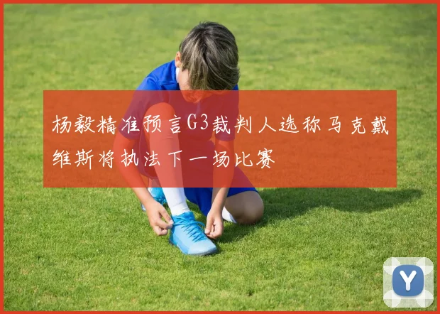 杨毅精准预言G3裁判人选称马克戴维斯将执法下一场比赛