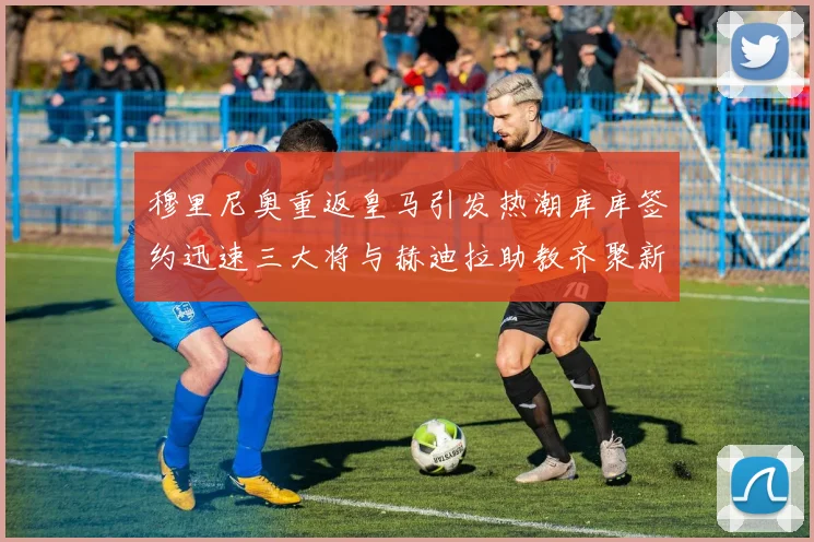 穆里尼奥重返皇马引发热潮库库签约迅速三大将与赫迪拉助教齐聚新阵容