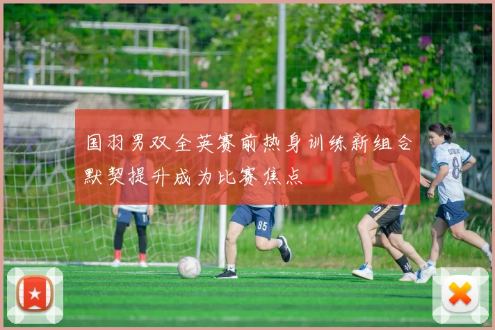 国羽男双全英赛前热身训练新组合默契提升成为比赛焦点