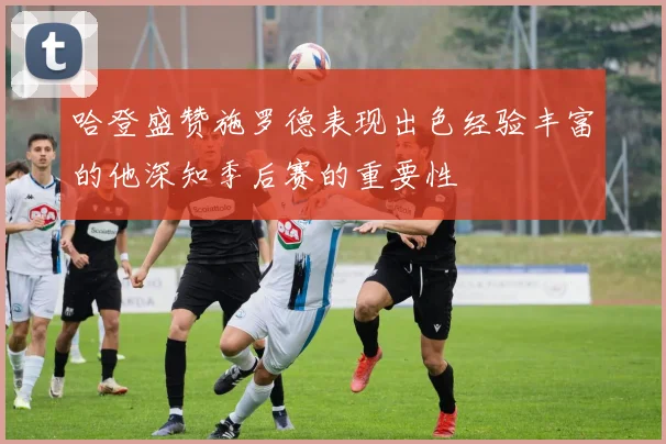 哈登盛赞施罗德表现出色经验丰富的他深知季后赛的重要性