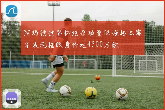 阿玛德世界杯绝杀助曼联崛起本赛季表现抢眼身价达4500万欧