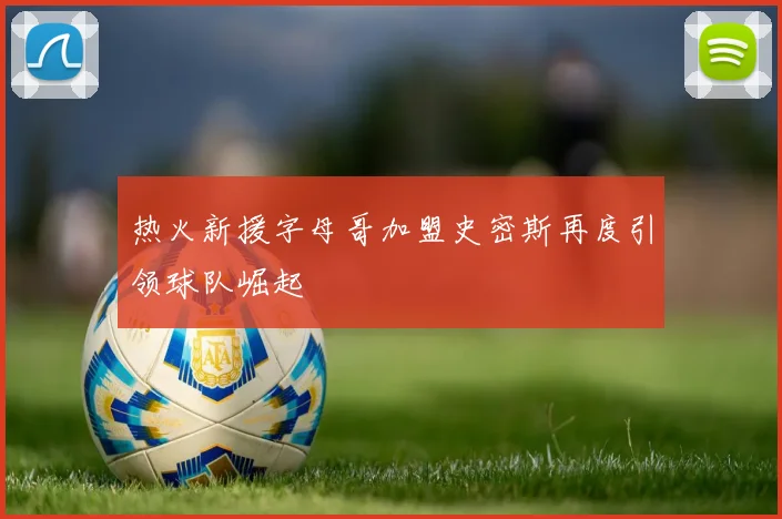 热火新援字母哥加盟史密斯再度引领球队崛起