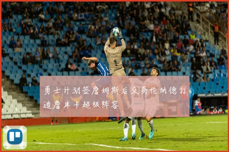 勇士计划签詹姆斯后交易伦纳德打造詹库卡超级阵容
