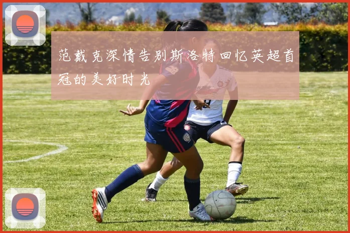 范戴克深情告别斯洛特回忆英超首冠的美好时光
