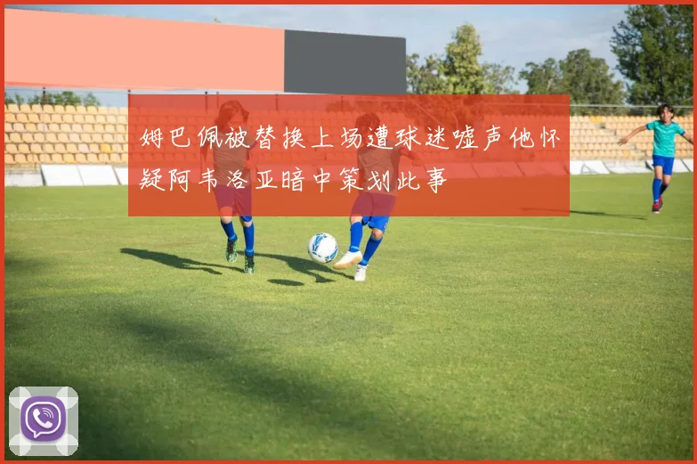 姆巴佩被替换上场遭球迷嘘声他怀疑阿韦洛亚暗中策划此事