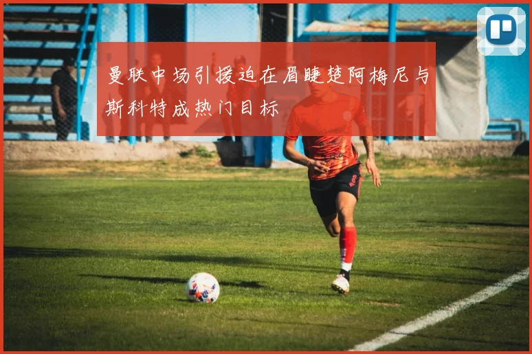 曼联中场引援迫在眉睫楚阿梅尼与斯科特成热门目标