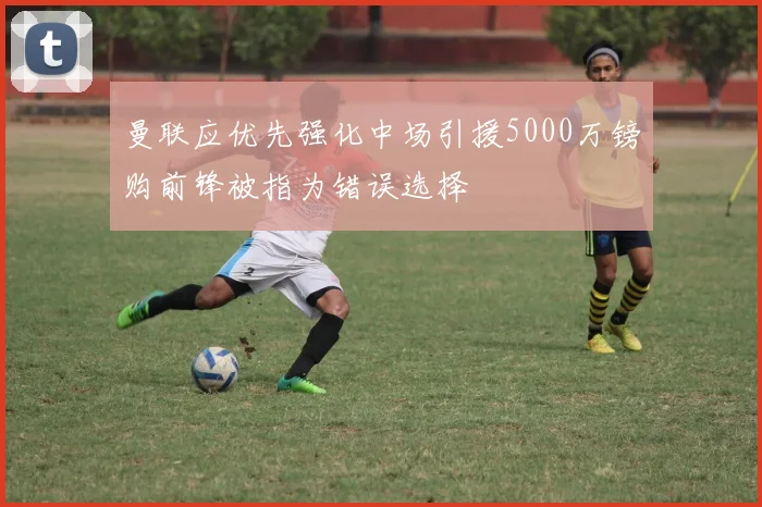 曼联应优先强化中场引援5000万镑购前锋被指为错误选择