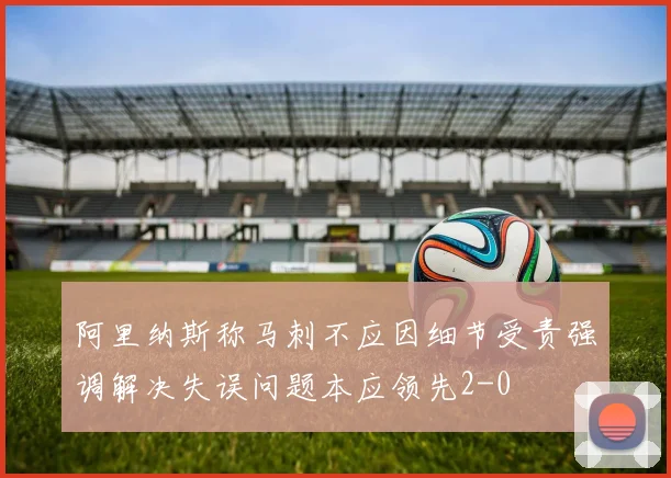 阿里纳斯称马刺不应因细节受责强调解决失误问题本应领先2-0