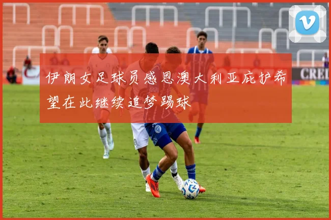 伊朗女足球员感恩澳大利亚庇护希望在此继续追梦踢球