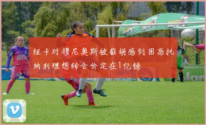纽卡对穆尼奥斯被截胡感到困惑托纳利理想转会价定在1亿镑