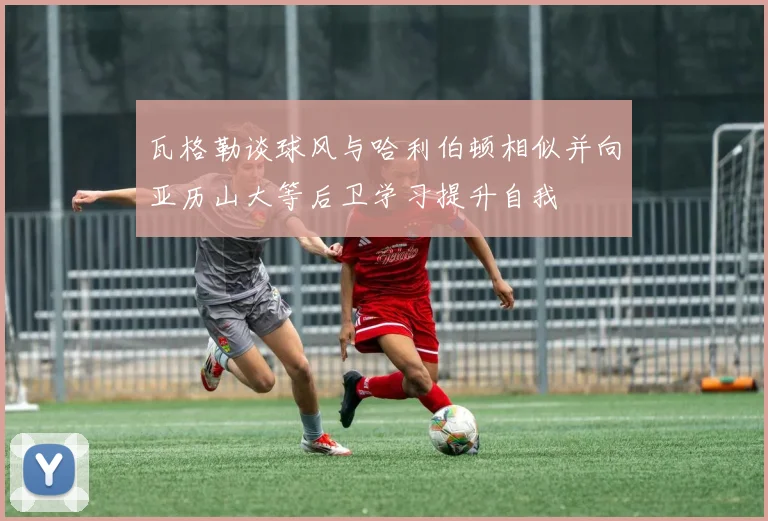 瓦格勒谈球风与哈利伯顿相似并向亚历山大等后卫学习提升自我