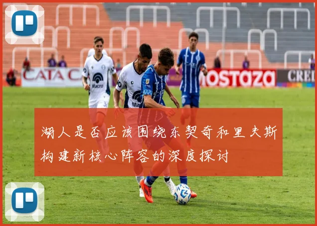 湖人是否应该围绕东契奇和里夫斯构建新核心阵容的深度探讨
