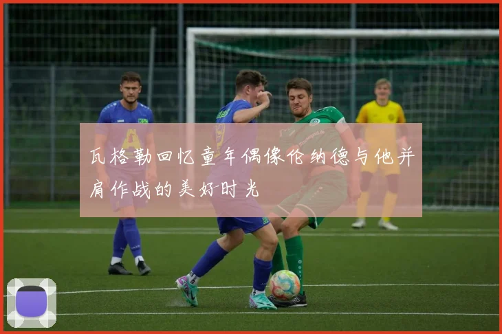瓦格勒回忆童年偶像伦纳德与他并肩作战的美好时光