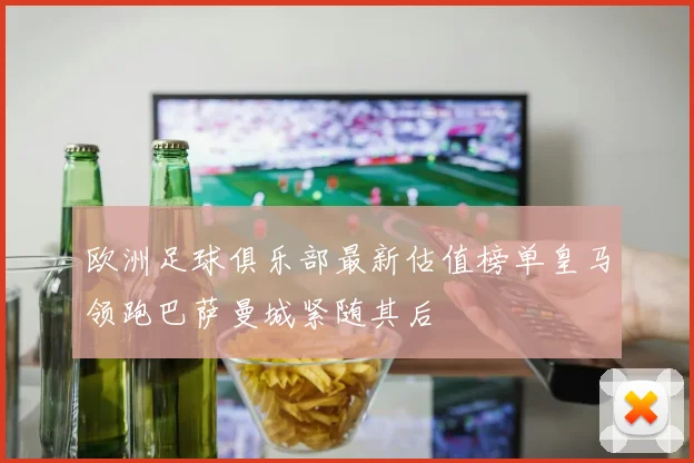 欧洲足球俱乐部最新估值榜单皇马领跑巴萨曼城紧随其后