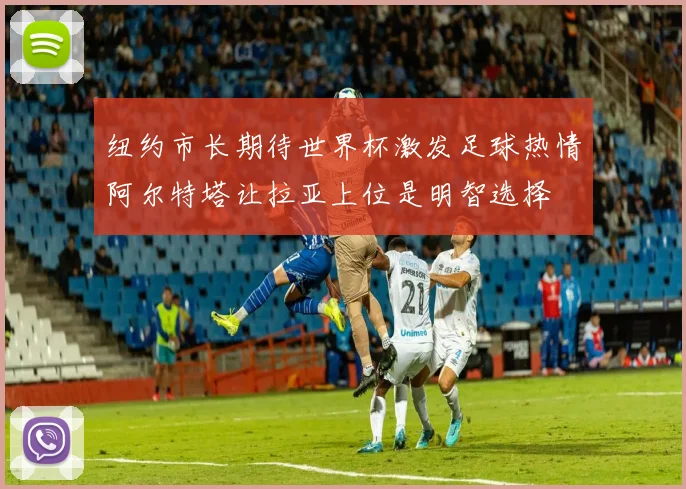 纽约市长期待世界杯激发足球热情阿尔特塔让拉亚上位是明智选择
