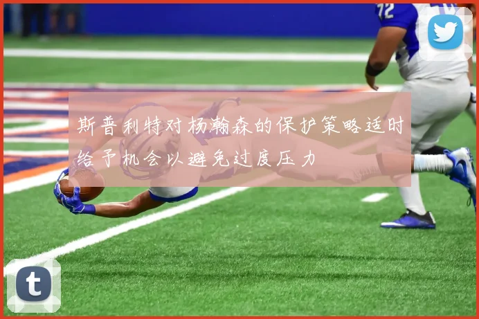 斯普利特对杨瀚森的保护策略适时给予机会以避免过度压力