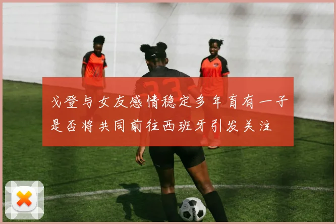 戈登与女友感情稳定多年育有一子是否将共同前往西班牙引发关注