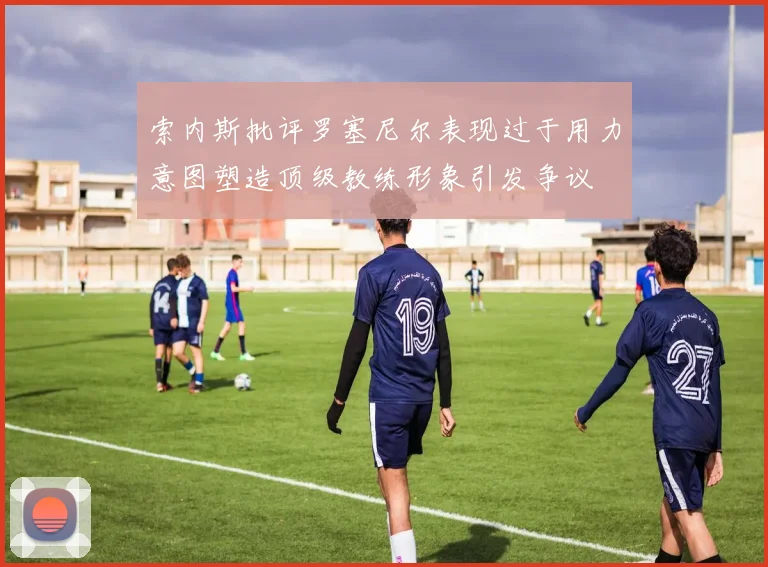 索内斯批评罗塞尼尔表现过于用力意图塑造顶级教练形象引发争议
