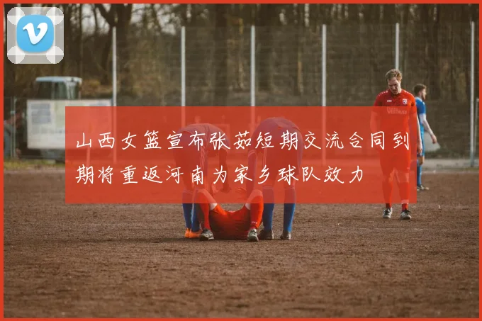 山西女篮宣布张茹短期交流合同到期将重返河南为家乡球队效力