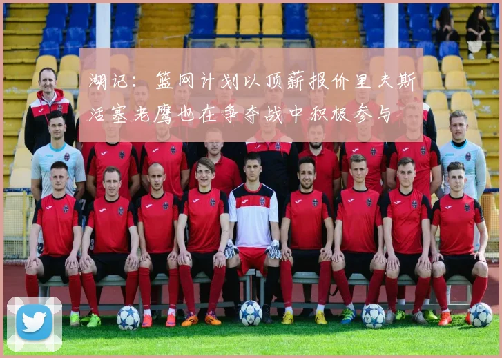 湖记：篮网计划以顶薪报价里夫斯活塞老鹰也在争夺战中积极参与