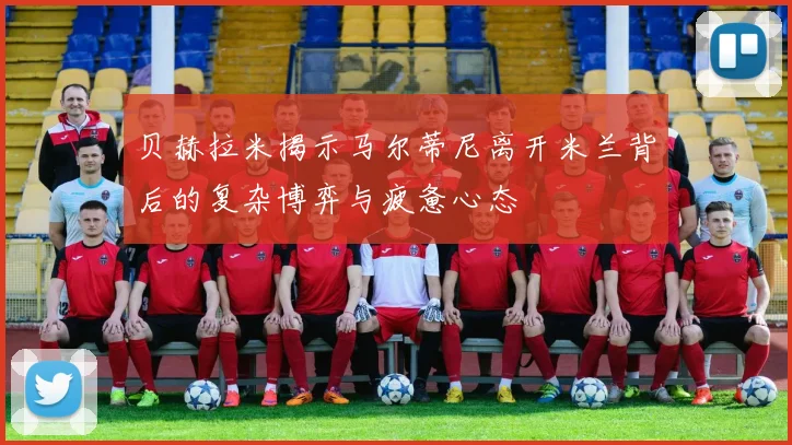 贝赫拉米揭示马尔蒂尼离开米兰背后的复杂博弈与疲惫心态