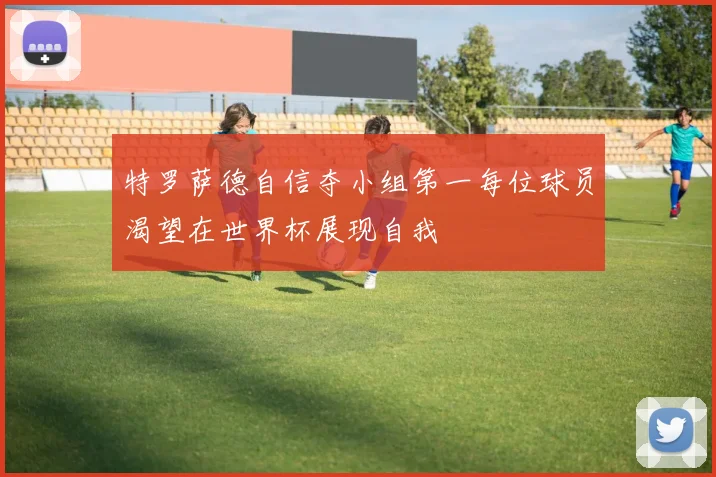 特罗萨德自信夺小组第一每位球员渴望在世界杯展现自我