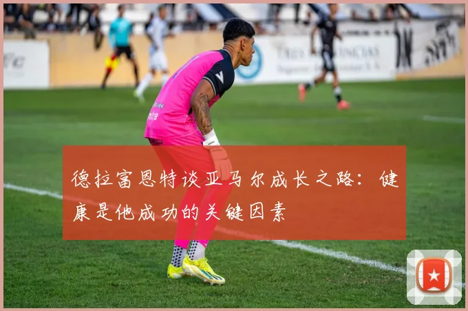 德拉富恩特谈亚马尔成长之路：健康是他成功的关键因素