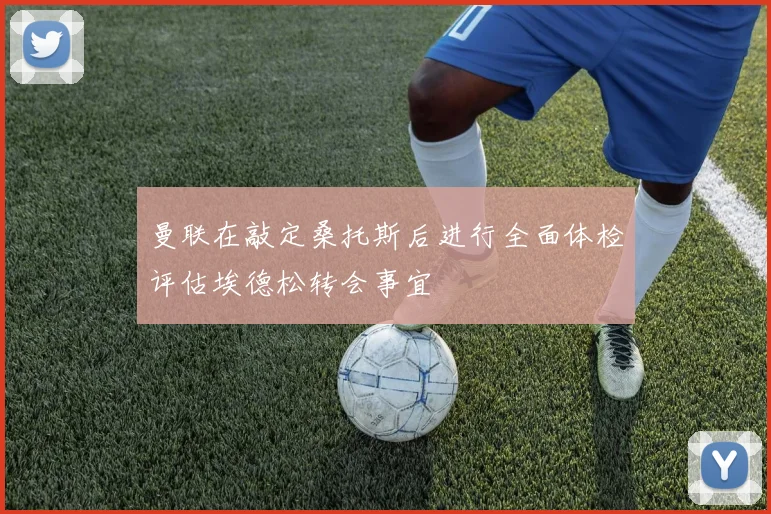 曼联在敲定桑托斯后进行全面体检评估埃德松转会事宜