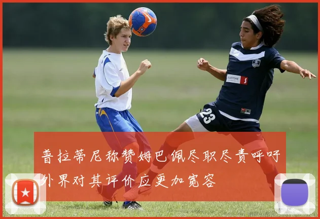 普拉蒂尼称赞姆巴佩尽职尽责呼吁外界对其评价应更加宽容