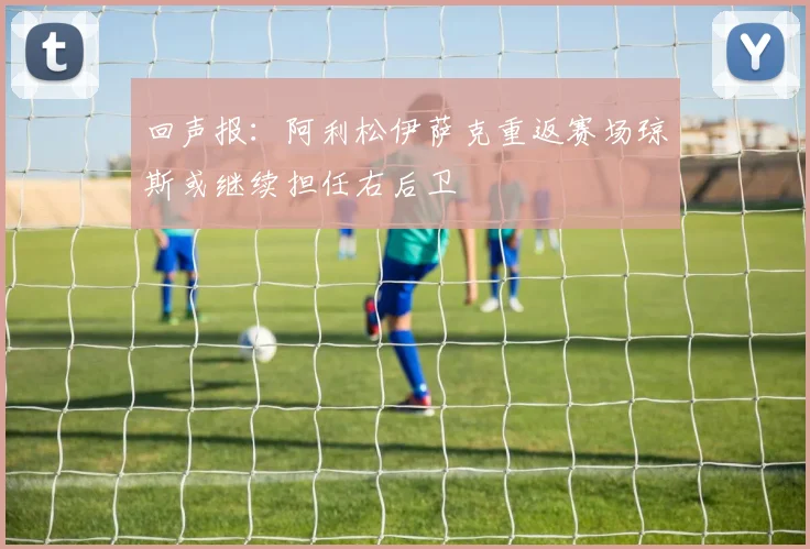 回声报：阿利松伊萨克重返赛场琼斯或继续担任右后卫
