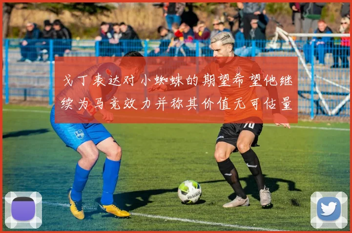 戈丁表达对小蜘蛛的期望希望他继续为马竞效力并称其价值无可估量