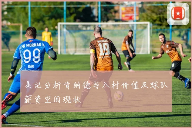 美记分析肯纳德与八村价值及球队薪资空间现状