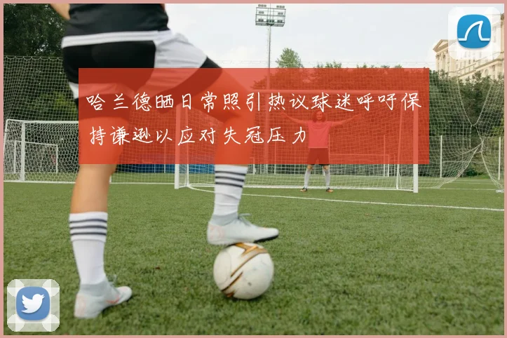 哈兰德晒日常照引热议球迷呼吁保持谦逊以应对失冠压力